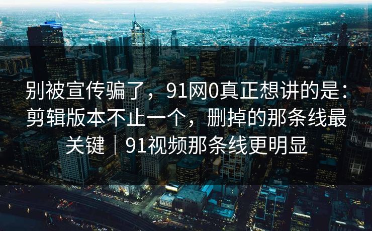 别被宣传骗了，91网0真正想讲的是：剪辑版本不止一个，删掉的那条线最关键｜91视频那条线更明显  第1张
