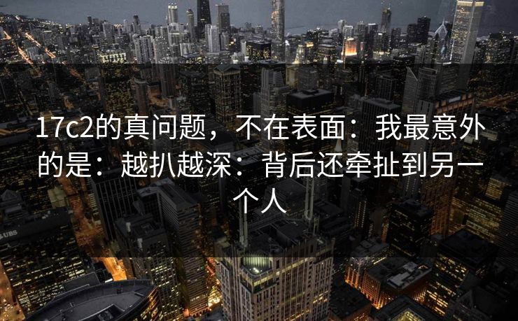 17c2的真问题,不在表面:我最意外的是:越扒越深:背后还牵扯到另一个人 第1张 17c2的真问题,不在表面:我最意外的是:越扒越深:背后还牵扯到另一个人 第1张