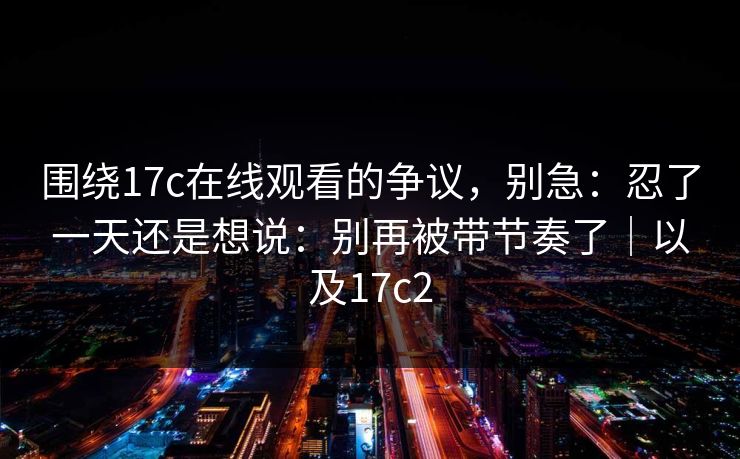 围绕17c在线观看的争议,别急:忍了一天还是想说:别再被带节奏了|以及17c2 第1张 围绕17c在线观看的争议,别急:忍了一天还是想说:别再被带节奏了|以及17c2 第1张