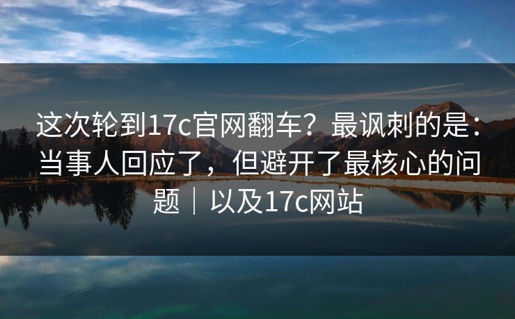 这次轮到17c官网翻车？最讽刺的是：当事人回应了，但避开了最核心的问题｜以及17c网站  第1张