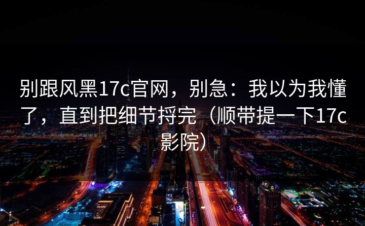 别跟风黑17c官网,别急:我以为我懂了,直到把细节捋完(顺带提一下17c影院) 第1张 别跟风黑17c官网,别急:我以为我懂了,直到把细节捋完(顺带提一下17c影院) 第1张