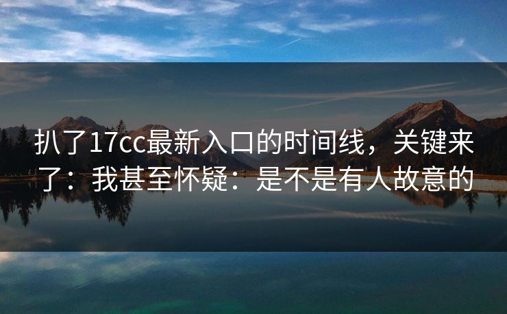 扒了17cc最新入口的时间线，关键来了：我甚至怀疑：是不是有人故意的  第1张
