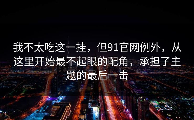我不太吃这一挂，但91官网例外，从这里开始最不起眼的配角，承担了主题的最后一击  第1张