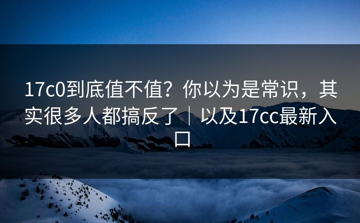 17c0到底值不值？你以为是常识，其实很多人都搞反了｜以及17cc最新入口  第1张