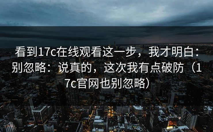 看到17c在线观看这一步，我才明白：别忽略：说真的，这次我有点破防（17c官网也别忽略）
