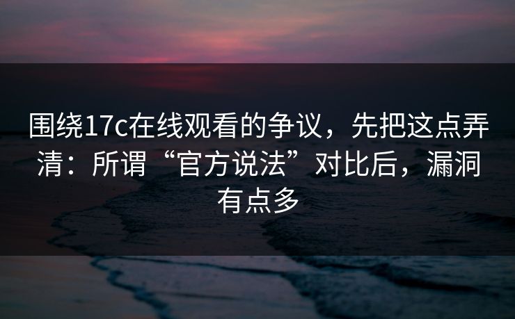 围绕17c在线观看的争议，先把这点弄清：所谓“官方说法”对比后，漏洞有点多