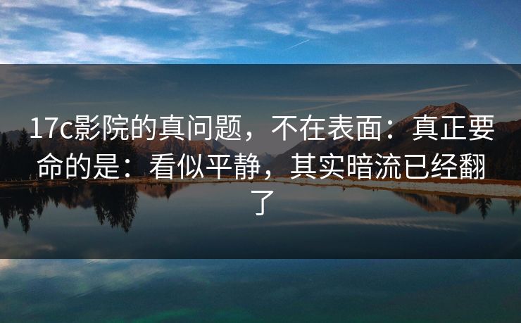 17c影院的真问题，不在表面：真正要命的是：看似平静，其实暗流已经翻了