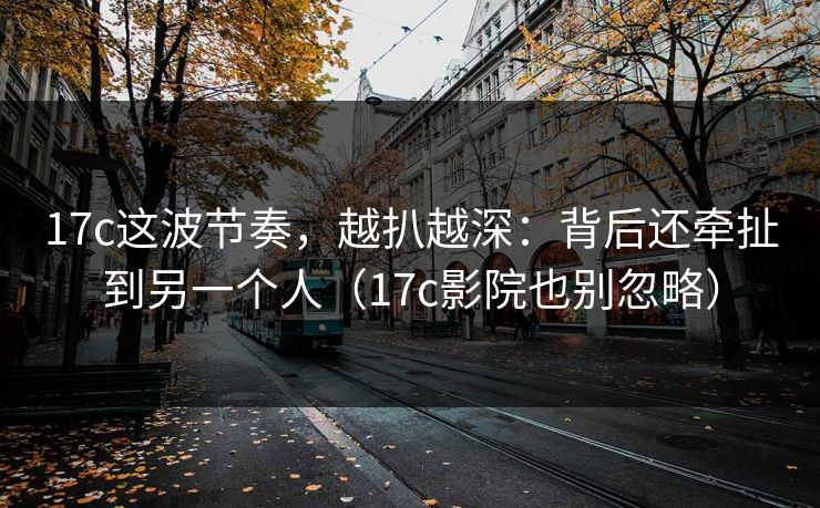 17c这波节奏，越扒越深：背后还牵扯到另一个人（17c影院也别忽略）