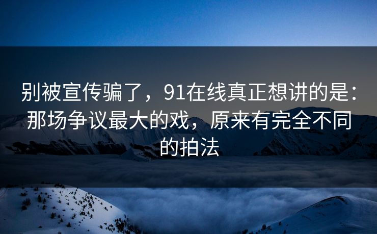 别被宣传骗了，91在线真正想讲的是：那场争议最大的戏，原来有完全不同的拍法  第1张