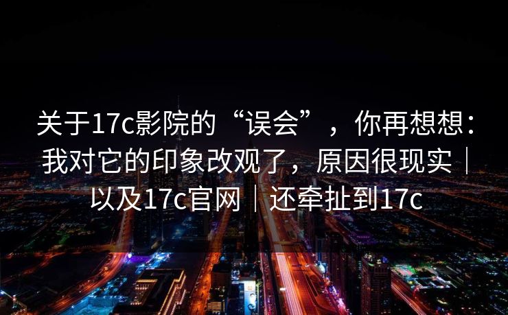 关于17c影院的“误会”，你再想想：我对它的印象改观了，原因很现实｜以及17c官网｜还牵扯到17c  第1张