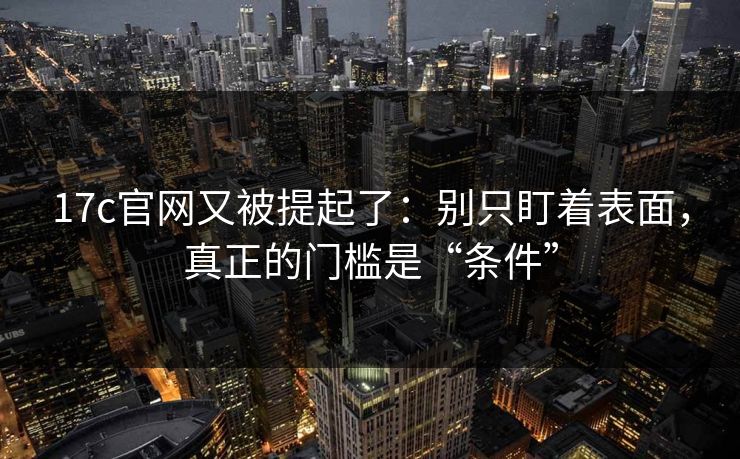 17c官网又被提起了：别只盯着表面，真正的门槛是“条件”  第1张