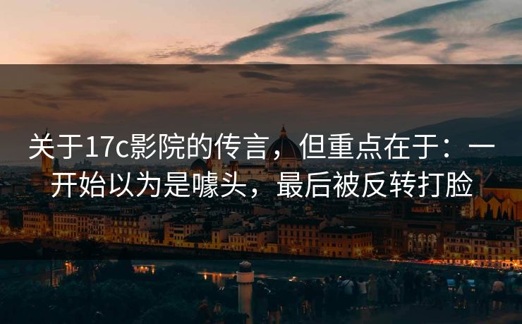 关于17c影院的传言，但重点在于：一开始以为是噱头，最后被反转打脸  第1张