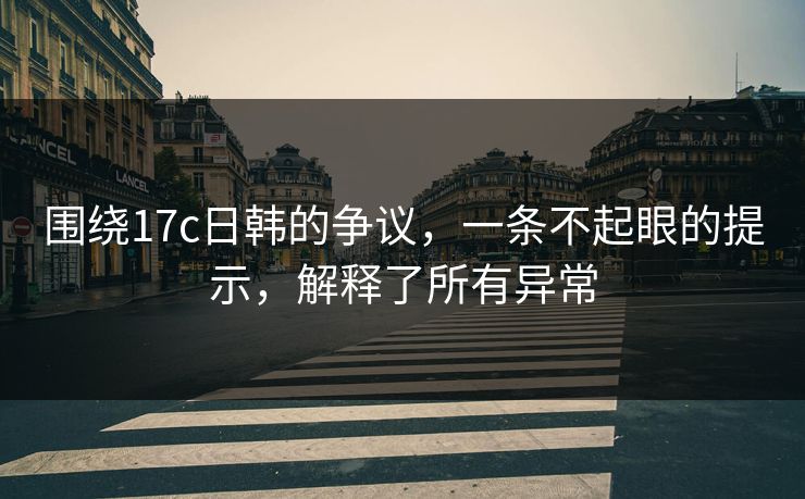 围绕17c日韩的争议，一条不起眼的提示，解释了所有异常  第1张