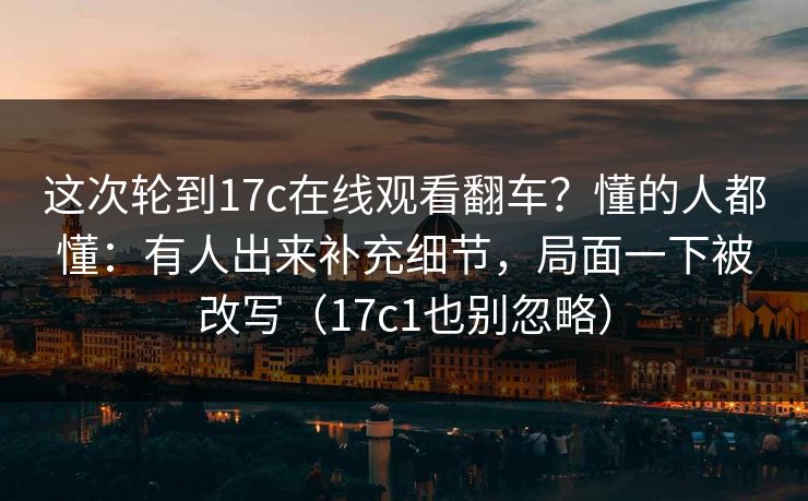 这次轮到17c在线观看翻车？懂的人都懂：有人出来补充细节，局面一下被改写（17c1也别忽略）  第1张