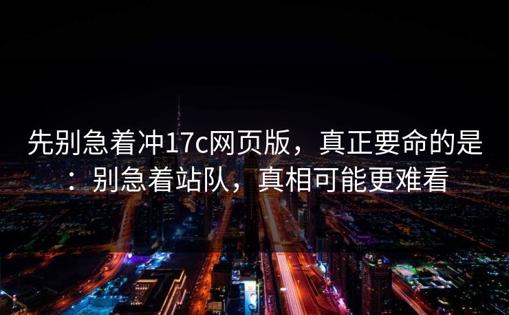 先别急着冲17c网页版，真正要命的是：别急着站队，真相可能更难看
