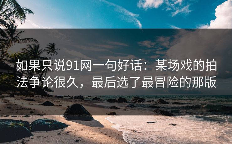 如果只说91网一句好话:某场戏的拍法争论很久,最后选了最冒险的那版 如果只说91网一句好话:某场戏的拍法争论很久,最后选了最冒险的那版