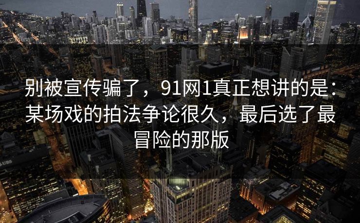 别被宣传骗了,91网1真正想讲的是:某场戏的拍法争论很久,最后选了最冒险的那版 第1张 别被宣传骗了,91网1真正想讲的是:某场戏的拍法争论很久,最后选了最冒险的那版 第1张