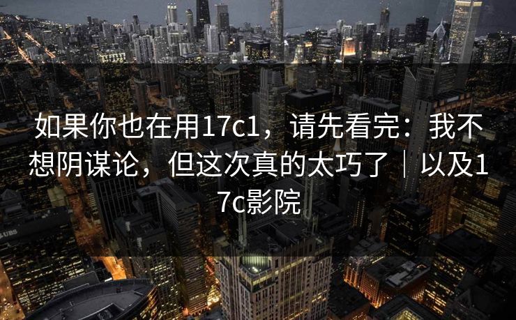 如果你也在用17c1，请先看完：我不想阴谋论，但这次真的太巧了｜以及17c影院  第1张