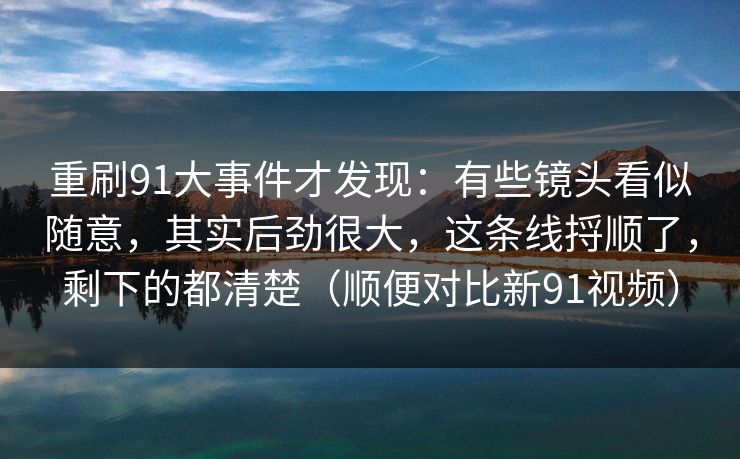 重刷91大事件才发现:有些镜头看似随意,其实后劲很大,这条线捋顺了,剩下的都清楚(顺便对比新91视频) 第1张 重刷91大事件才发现:有些镜头看似随意,其实后劲很大,这条线捋顺了,剩下的都清楚(顺便对比新91视频) 第1张