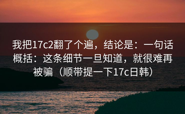 我把17c2翻了个遍，结论是：一句话概括：这条细节一旦知道，就很难再被骗（顺带提一下17c日韩）  第1张