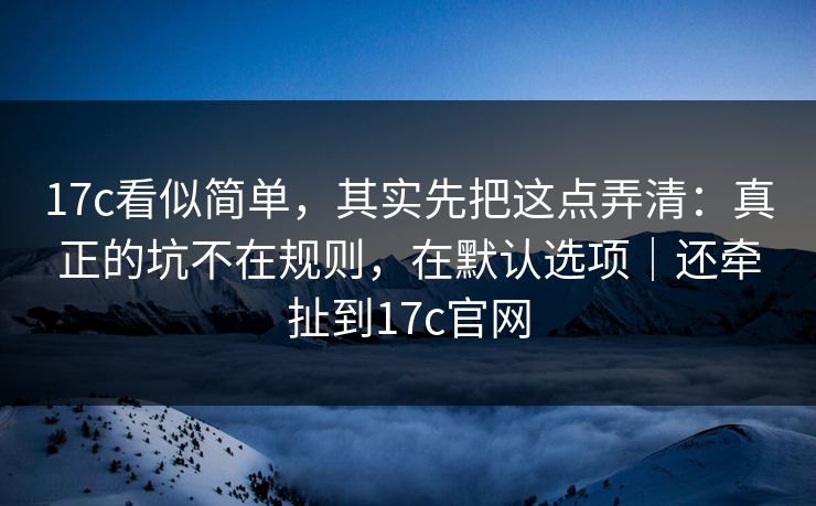 17c看似简单,其实先把这点弄清:真正的坑不在规则,在默认选项|还牵扯到17c官网 第1张 17c看似简单,其实先把这点弄清:真正的坑不在规则,在默认选项|还牵扯到17c官网 第1张