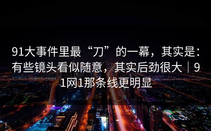 91大事件里最“刀”的一幕,其实是:有些镜头看似随意,其实后劲很大|91网1那条线更明显 第1张 91大事件里最“刀”的一幕,其实是:有些镜头看似随意,其实后劲很大|91网1那条线更明显 第1张