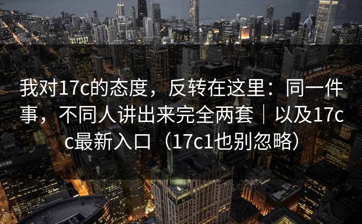 我对17c的态度,反转在这里:同一件事,不同人讲出来完全两套|以及17cc最新入口(17c1也别忽略) 第1张 我对17c的态度,反转在这里:同一件事,不同人讲出来完全两套|以及17cc最新入口(17c1也别忽略) 第1张