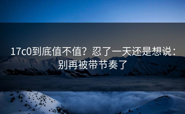 17c0到底值不值？忍了一天还是想说：别再被带节奏了  第1张