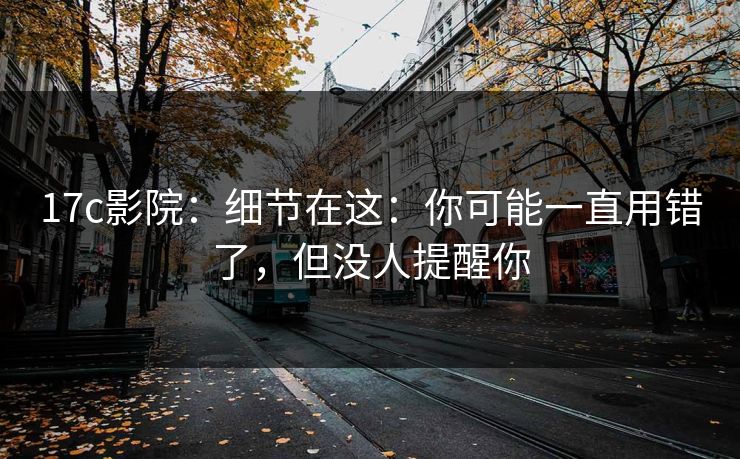 17c影院：细节在这：你可能一直用错了，但没人提醒你  第1张