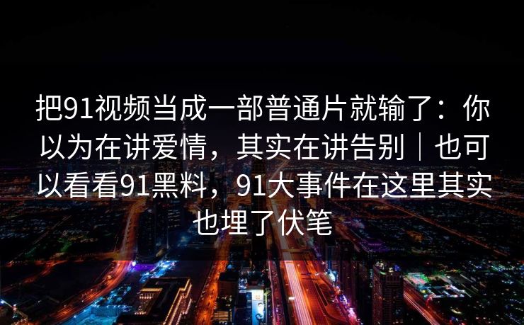 把91视频当成一部普通片就输了:你以为在讲爱情,其实在讲告别|也可以看看91黑料,91大事件在这里其实也埋了伏笔 第1张 把91视频当成一部普通片就输了:你以为在讲爱情,其实在讲告别|也可以看看91黑料,91大事件在这里其实也埋了伏笔 第1张