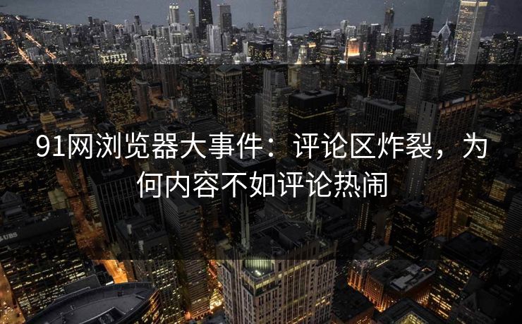 91网浏览器大事件:评论区炸裂,为何内容不如评论热闹 第1张 91网浏览器大事件:评论区炸裂,为何内容不如评论热闹 第1张