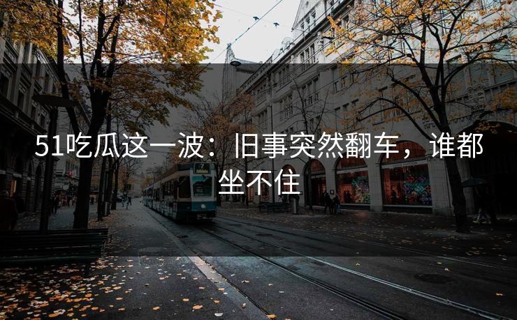 51吃瓜这一波:旧事突然翻车,谁都坐不住 第1张 51吃瓜这一波:旧事突然翻车,谁都坐不住 第1张